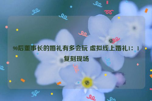 90后董事长的婚礼有多会玩 虚拟线上婚礼1：1复刻现场